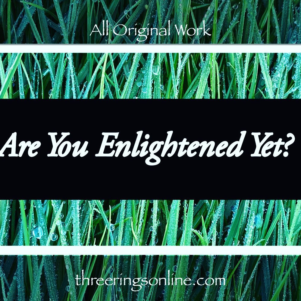 Three Rings Art & Poetry - Are You Enlightened Yet? #AYEY #ThreeRingsArtAndPoetry#wordscanchangetheworld #poetry #poetrycommunity #poetrylovers #poetryofinstagram #poetryisnotdead #poetryislife #poetrysociety #writerscommunity #Meditation #meditationpoetry #becomeone #becomeonewithnature #becomeonewiththeuniverse #enlightenment #spiritualenlightenment #spiritualawakening #enlightenmentpoetry #enlightenment_art #enlightenmentquotes #enlightenmentistherevolution #meditationspace #meditationquotes #meditationart #meditationrevolution #meditationrevealsthetruth #meditationrevealstruth #meditationrevealsall