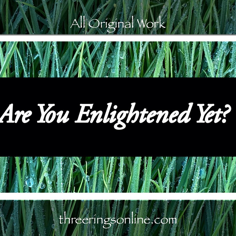 Three Rings Art & Poetry - Are You Enlightened Yet? #AYEY #ThreeRingsArtAndPoetry#wordscanchangetheworld #poetry #poetrycommunity #poetrylovers #poetryofinstagram #poetryisnotdead #poetryislife #poetrysociety #writerscommunity #Meditation #meditationpoetry #becomeone #becomeonewithnature #becomeonewiththeuniverse #enlightenment #spiritualenlightenment #spiritualawakening #enlightenmentpoetry #enlightenment_art #enlightenmentquotes #enlightenmentistherevolution #meditationspace #meditationquotes #meditationart #meditationrevolution #meditationrevealsthetruth #meditationrevealstruth #meditationrevealsall