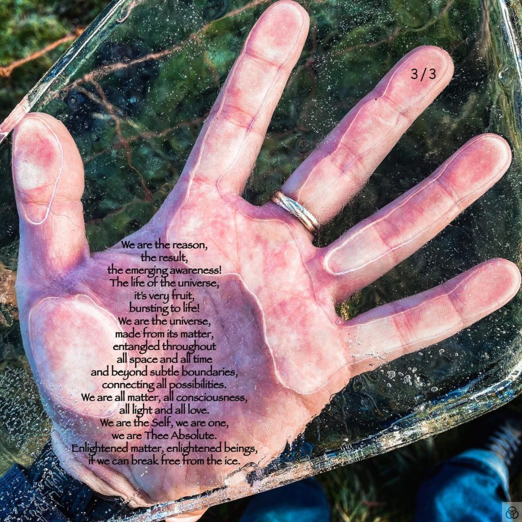“Frozen” 3/3Full Poem:Frozen in time,isolated in space,here we find ourselves,the Human Race.In the middle of infinities,both back an beyond,our mere blink of an existencea flicker in an unfathomable expanse,like momentary alchemyon a grain in the Sahara,or germination of a seedlost high in a jet stream,just as anthropically plausible,but for discovery,like us, unseen in our Holocene,yet here we are,alive and thriving.Alive and striving!Out of all the Universe,the matter that makes us,is animated by life.Life controlling matter,matter constituting life,all queried by Consciousness.Controlled by Consciousness?All for what? For why?Here we are, but frozen,in our moment of birth,suspended within the eons of time,with such grandiose of questions,such depth in our wonder,such urgency for answers!It’s so sad that it’s true,that only the few,have broken free from the iceand transcended to see,that hidden within us is infinity!That we are not lost,neither in space, nor time,not a little obscure existence,adrift in nothing!We are the reason,the result!The emerging awareness,the life of the universe,it’s very fruit,bursting to life!We are the universe,made from its matter,entangled throughoutall space and all timeand beyond subtle boundaries,connecting all possibilities.We are all matter, all consciousness,all light and all love.We are the Self, we are one,we are Thee Absolute.Enlightened matter, enlightened beings,if we can break free from the ice.Three Rings Art & Poetry - Are You Enlightened Yet? #AYEY #ThreeRingsArtAndPoetry#wordscanchangetheworld #poetry #poetrycommunity #poetrylovers #poetryofinstagram #poetryisnotdead #poetryislife #poetrysociety #writerscommunity #Meditation #meditationpoetry #becomeone #becomeonewithnature #becomeonewiththeuniverse #enlightenment #spiritualenlightenment #spiritualawakening #enlightenmentpoetry #enlightenment_art #enlightenmentquotes #enlightenmentistherevolution #meditationspace #meditationquotes #meditationart #meditationrevolution #meditationrevealsthetruth #meditationrevealstruth #meditationrevealsall