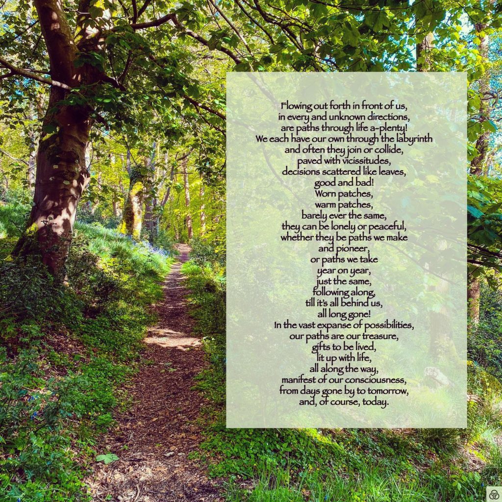 PathsFlowing out forth in front of us,in every and unknown directions,are paths through life a-plenty!We each have our own through the labyrinthand often they join or collide,paved with vicissitudes,decisions scattered like leaves,good and bad!Worn patches,warm patches,barely ever the same,they can be lonely or peaceful,whether they be paths we makeand pioneer,or paths we takeyear on year,just the same,following along,till it’s all behind us,all long gone!In the vast expanse of possibilities,our paths are our treasure,gifts to be lived,lit up with life,all along the way,manifest of our consciousness,from days gone by to tomorrow,and, of course, today.#poetrycommunity #poetry #poetrylovers #poetryofinstagram #poetryisnotdead #poetryislife #poetrysociety #poets_oftomorrow #writingcommunity #writersofinstagram #writing #nature #existence #consciousness #threerings #wordscanchangetheworld #enlightenment #areyouenlightenedyet #ayey